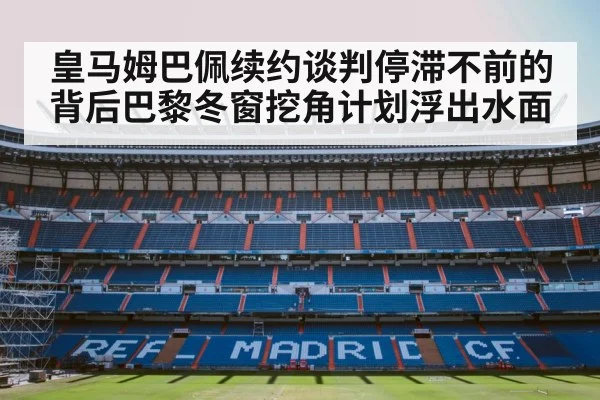 皇马姆巴佩续约谈判停滞不前的背后巴黎冬窗挖角计划浮出水面